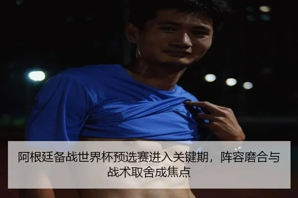 阿根廷备战世界杯预选赛进入关键期，阵容磨合与战术取舍成焦点